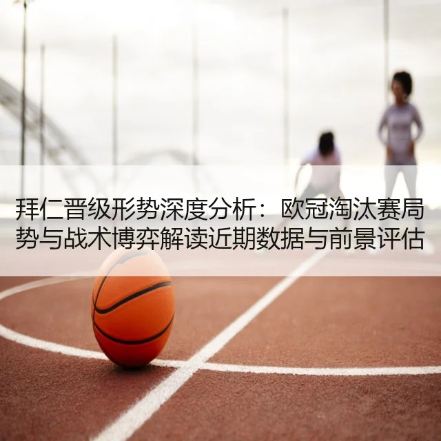 拜仁晋级形势深度分析:欧冠淘汰赛局势与战术博弈解读近期数据与前景评估
